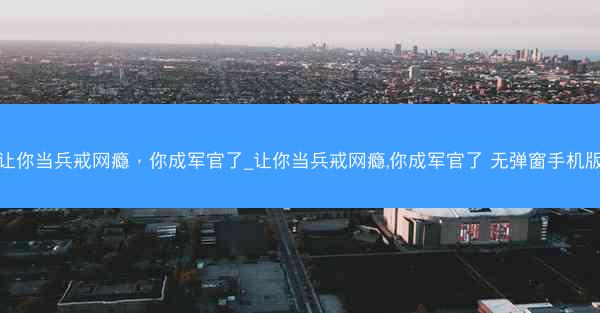 让你当兵戒网瘾,你成军官了_让你当兵戒网瘾,你成军官了 无弹窗手机版 让你当兵戒网瘾,你成军官了_让你当兵戒网瘾,你成军官了 无弹窗手机版