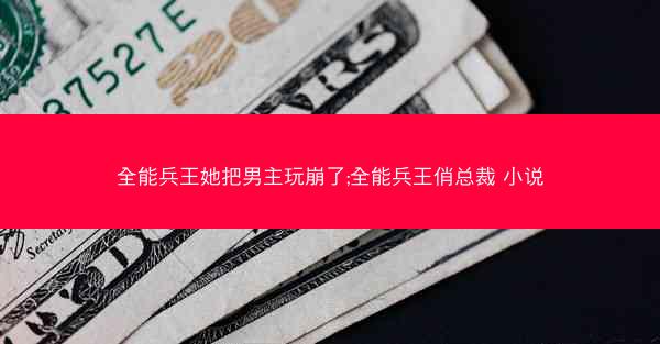 全能兵王她把男主玩崩了;全能兵王俏总裁 小说
