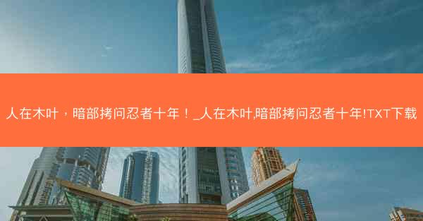 人在木叶，暗部拷问忍者十年！_人在木叶,暗部拷问忍者十年!TXT下载