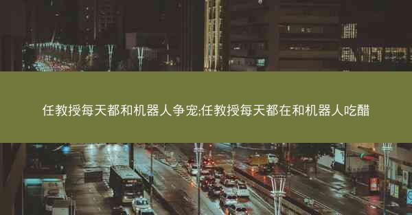 任教授每天都和机器人争宠;任教授每天都在和机器人吃醋