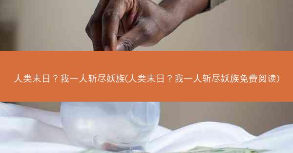 人类末日？我一人斩尽妖族(人类末日？我一人斩尽妖族免费阅读)
