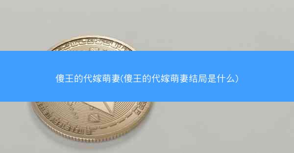 傻王的代嫁萌妻(傻王的代嫁萌妻结局是什么)